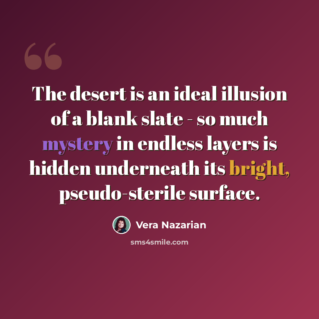 “The desert is an ideal illusion of a blank slate - so much mystery in endless layers is hidden underneath its bright, pseudo-sterile surface.” quote by Vera Nazarian