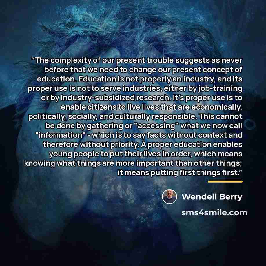 “The complexity of our present trouble suggests as never before that we need to change our present concept of education. Education is not properly an industry, and its proper use is not to serve industries, either by job-training or by industry-subsidized research. It's proper use is to enable…” quote by Wendell Berry