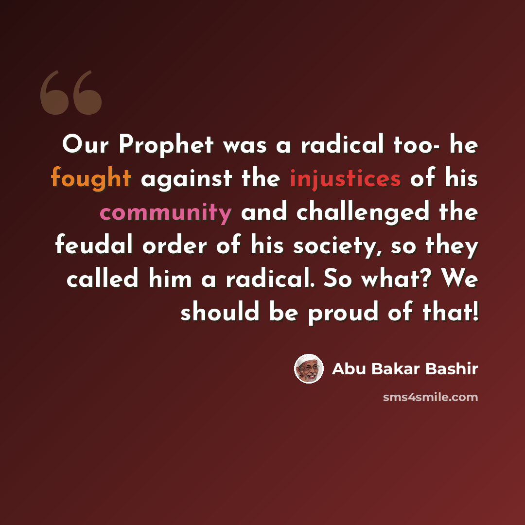 “Our Prophet was a radical too- he fought against the injustices of his community and challenged the feudal order of his society, so they called him a radical. So what? We should be proud of that!” quote by Abu Bakar Bashir