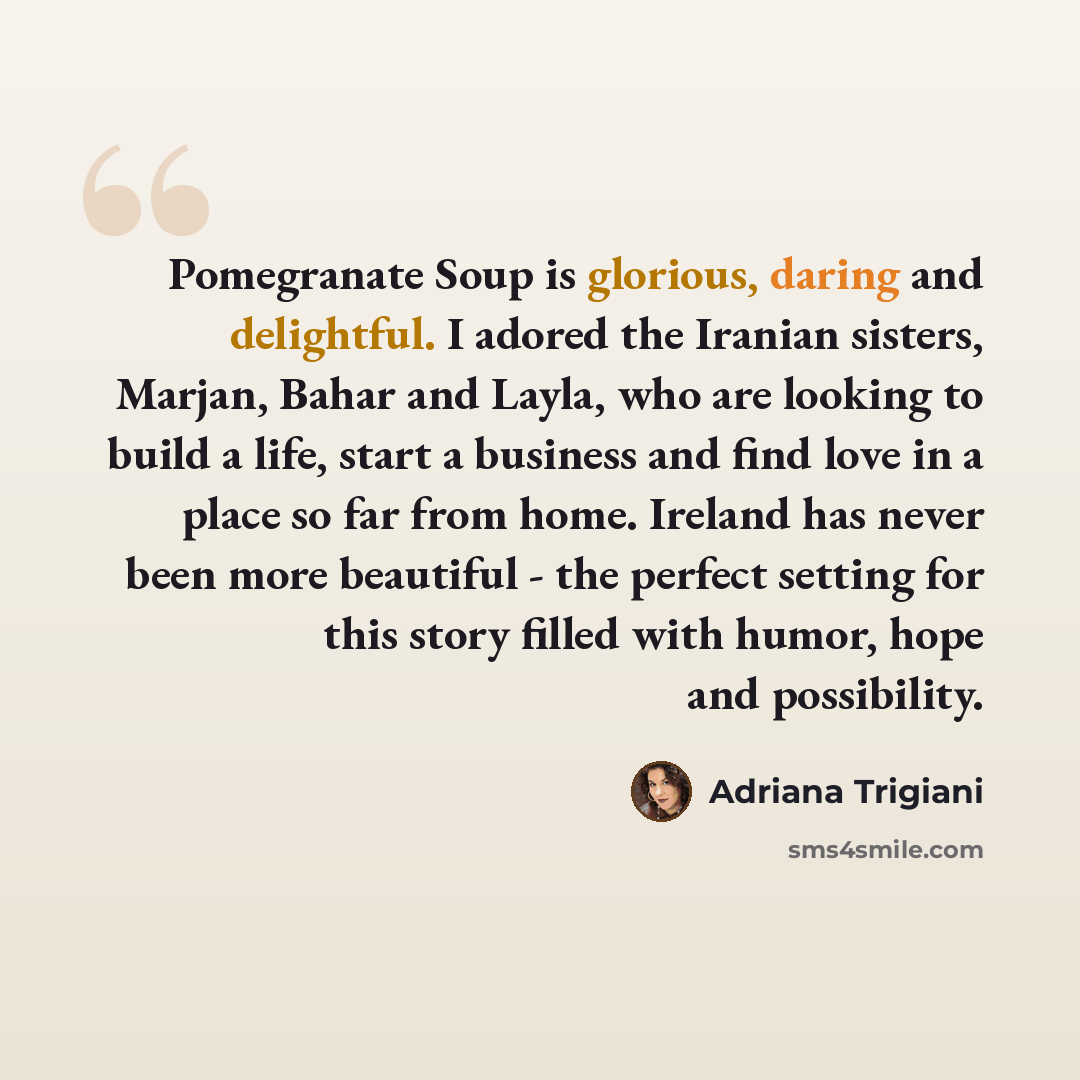 “Pomegranate Soup is glorious, daring and delightful. I adored the Iranian sisters, Marjan, Bahar and Layla, who are looking to build a life, start a business and find love in a place so far from home. Ireland has never been more beautiful - the perfect setting for this story filled with humor…” quote by Adriana Trigiani