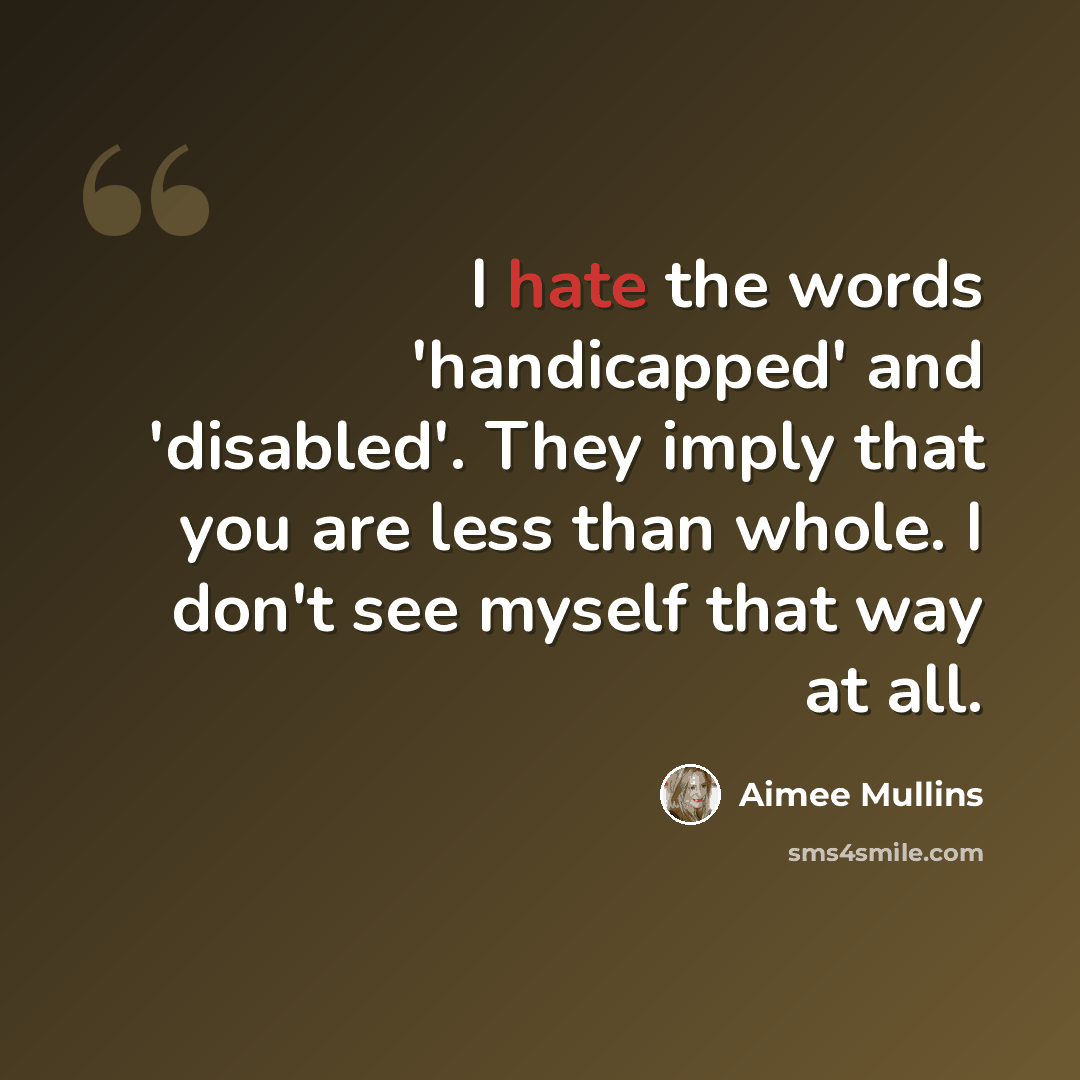 “I hate the words 'handicapped' and 'disabled'. They imply that you are less than whole. I don't see myself that way at all.” quote by Aimee Mullins