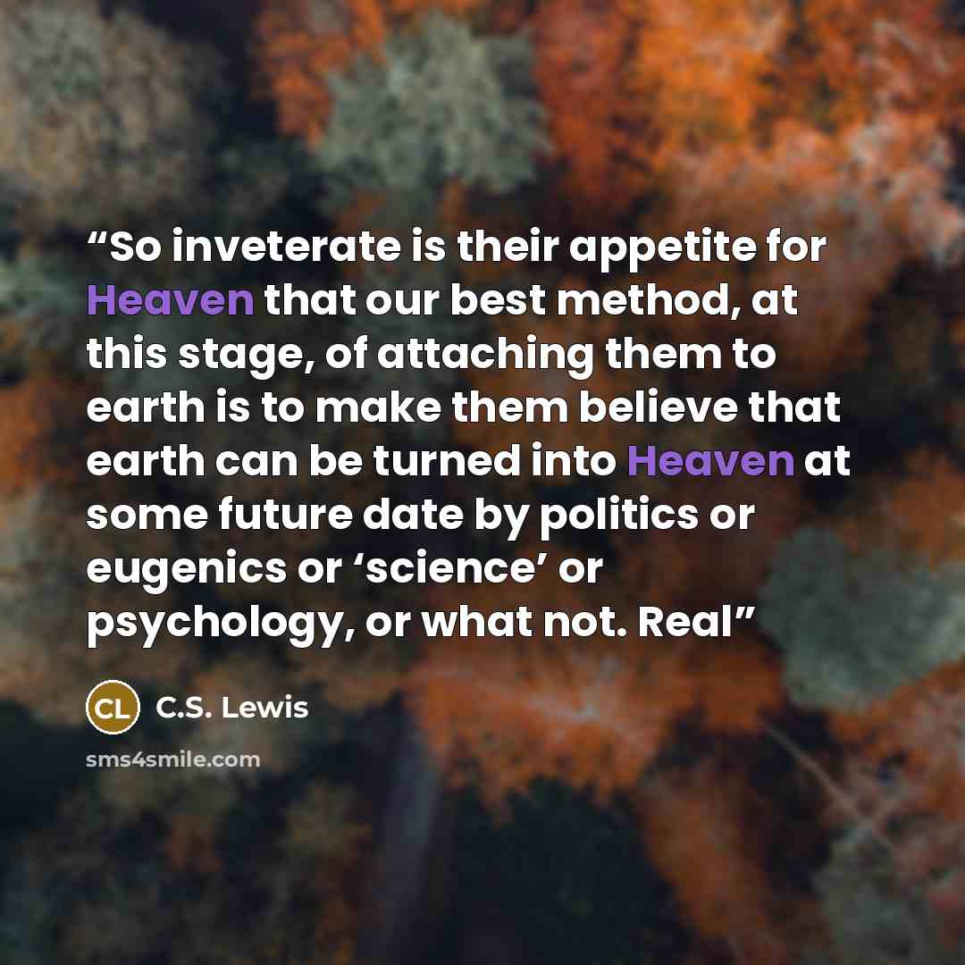 “So inveterate is their appetite for Heaven that our best method, at this stage, of attaching them to earth is to make them believe that earth can be turned into Heaven at some future date by politics or eugenics or ‘science’ or psychology, or what not. Real” quote by C.S. Lewis