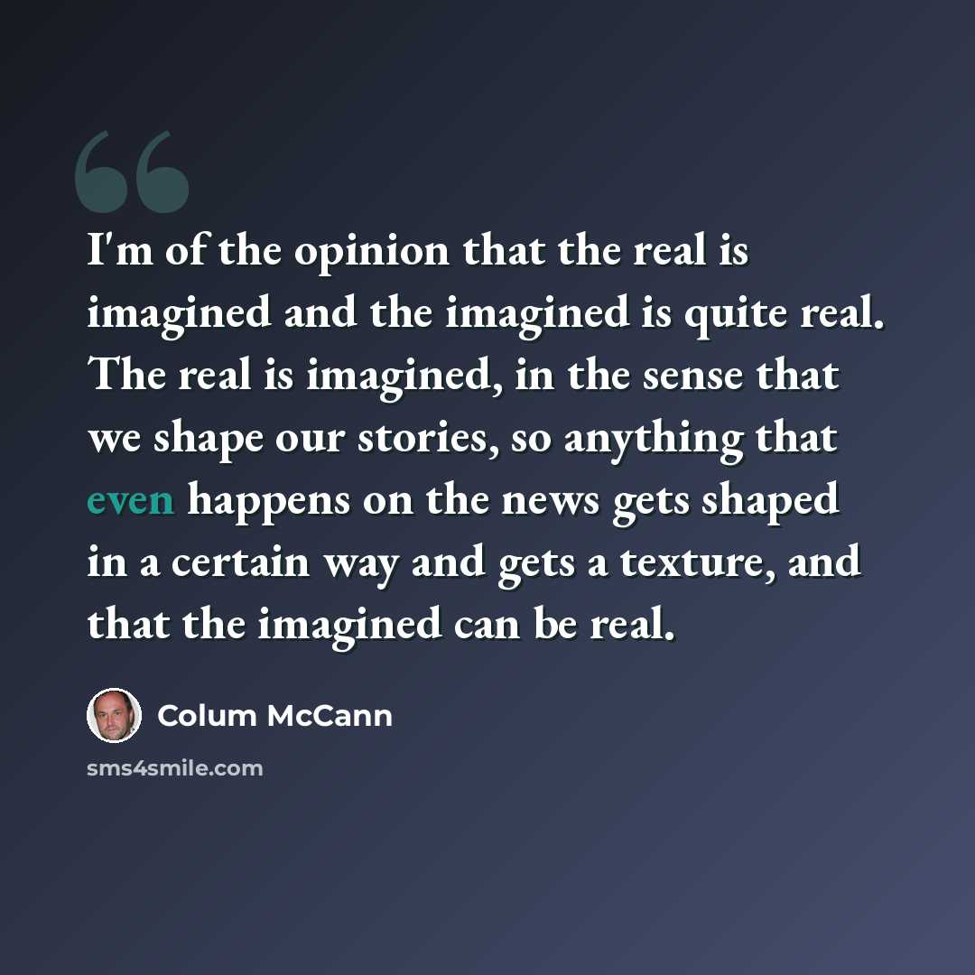 “I'm of the opinion that the real is imagined and the imagined is quite real. The real is imagined, in the sense that we shape our stories, so anything that even happens on the news gets shaped in a certain way and gets a texture, and that the imagined can be real.” quote by Colum McCann
