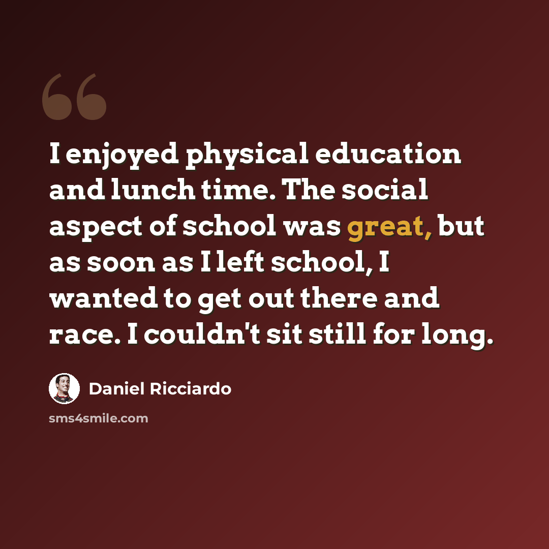 “I enjoyed physical education and lunch time. The social aspect of school was great, but as soon as I left school, I wanted to get out there and race. I couldn't sit still for long.” quote by Daniel Ricciardo