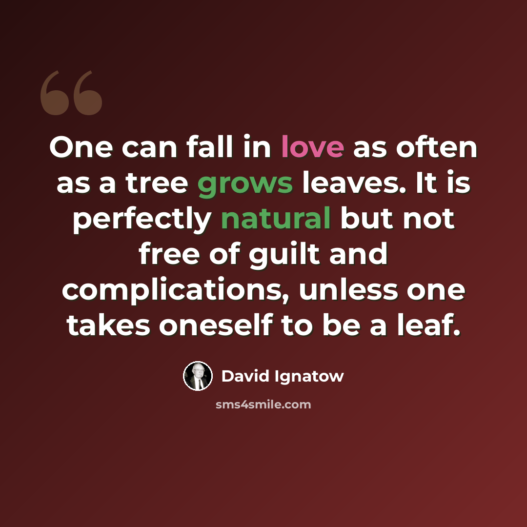 “One can fall in love as often as a tree grows leaves. It is perfectly natural but not free of guilt and complications, unless one takes oneself to be a leaf.” quote by David Ignatow