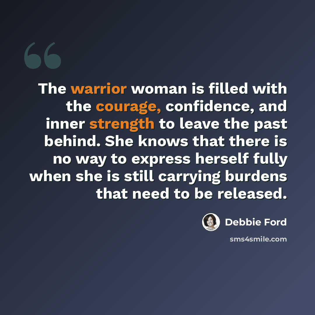 “The warrior woman is filled with the courage, confidence, and inner strength to leave the past behind. She knows that there is no way to express herself fully when she is still carrying burdens that need to be released.” quote by Debbie Ford
