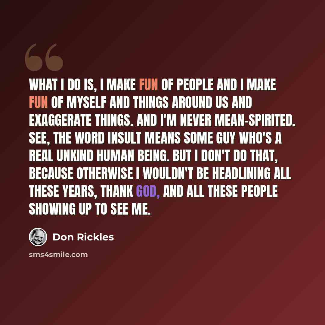 “What I do is, I make fun of people and I make fun of myself and things around us and exaggerate things. And I'm never mean-spirited. See, the word insult means some guy who's a real unkind human being. But I don't do that, because otherwise I wouldn't be headlining all these years, thank god, and…” quote by Don Rickles