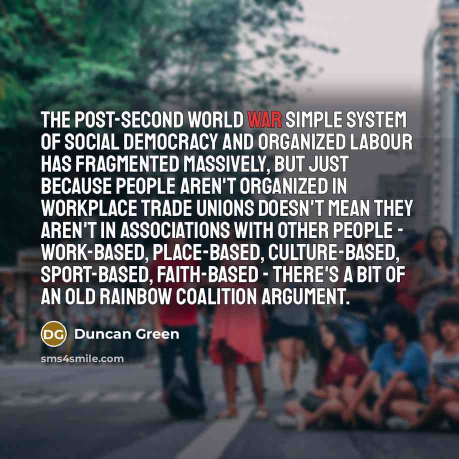 “The post-Second World War simple system of social democracy and organized labour has fragmented massively, but just because people aren't organized in workplace trade unions doesn't mean they aren't in associations with other people - work-based, place-based, culture-based, sport-based…” quote by Duncan Green