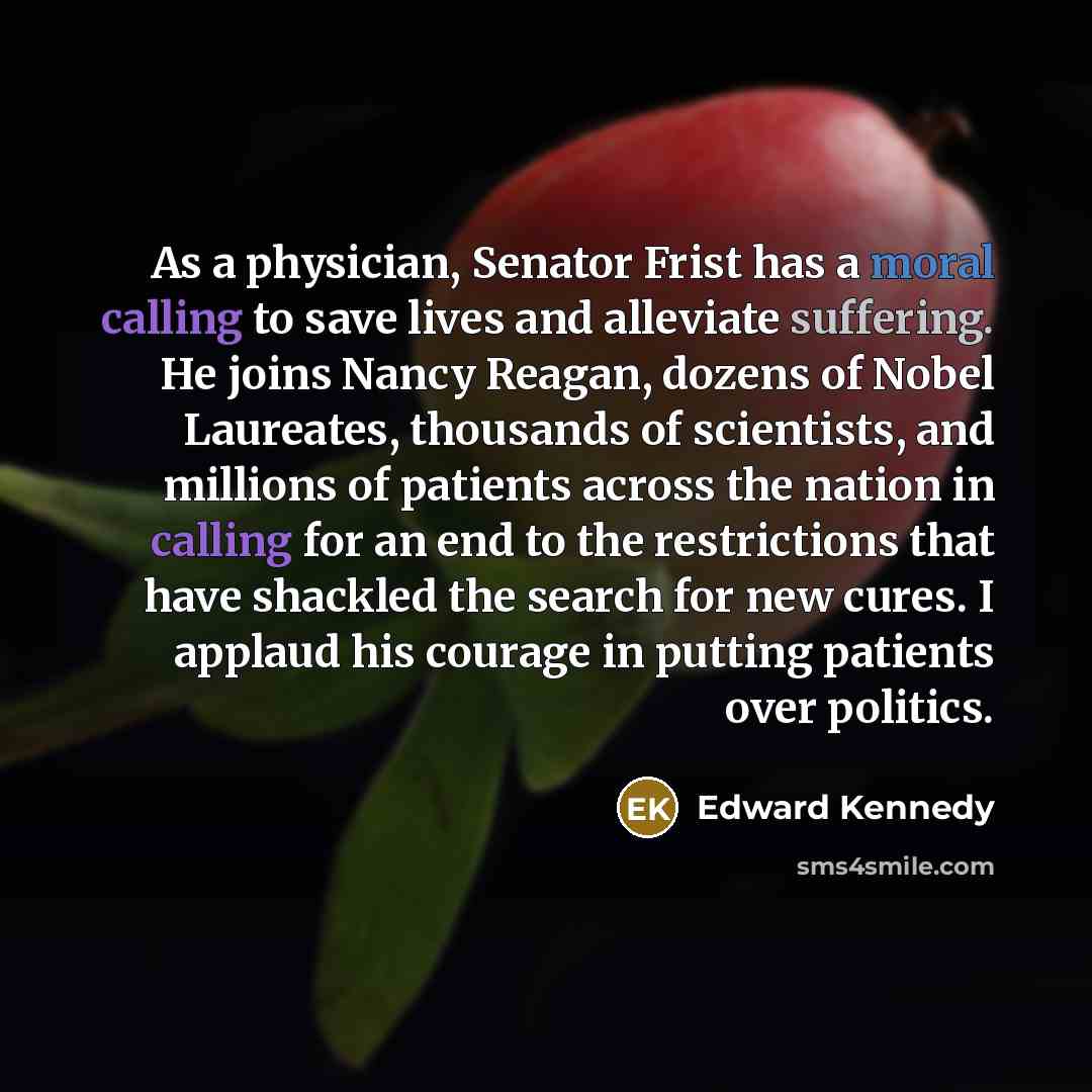 “As a physician, Senator Frist has a moral calling to save lives and alleviate suffering. He joins Nancy Reagan, dozens of Nobel Laureates, thousands of scientists, and millions of patients across the nation in calling for an end to the restrictions that have shackled the search for new cures. I…” quote by Edward Kennedy