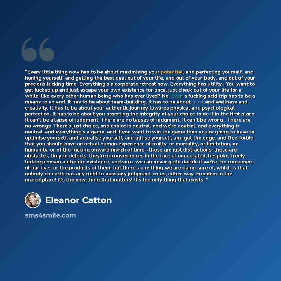 “Every little thing now has to be about maximising your potential, and perfecting yourself, and honing yourself, and getting the best deal out of your life, and out of your body, and out of your precious fucking time. Everything’s a corporate retreat now. Everything has utility . You want to get…” quote by Eleanor Catton