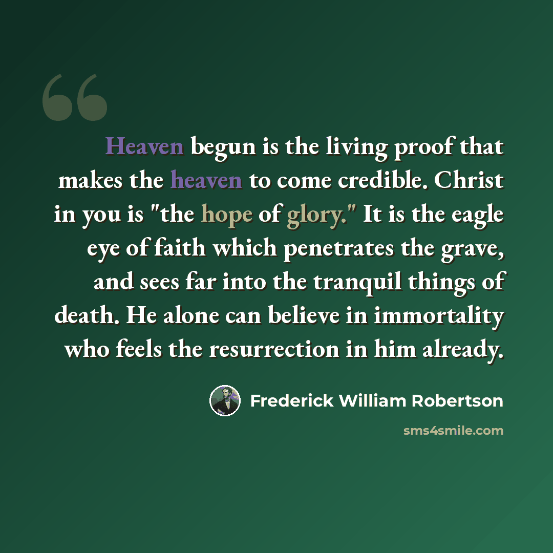 “Heaven begun is the living proof that makes the heaven to come credible. Christ in you is "the hope of glory." It is the eagle eye of faith which penetrates the grave, and sees far into the tranquil things of death. He alone can believe in immortality who feels the resurrection in him already.” quote by Frederick William Robertson