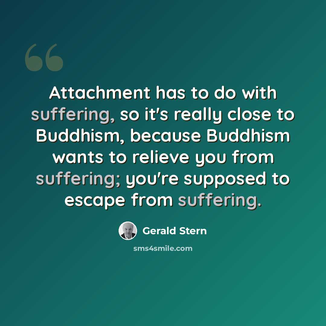 “Attachment has to do with suffering, so it's really close to Buddhism, because Buddhism wants to relieve you from suffering; you're supposed to escape from suffering.” quote by Gerald Stern