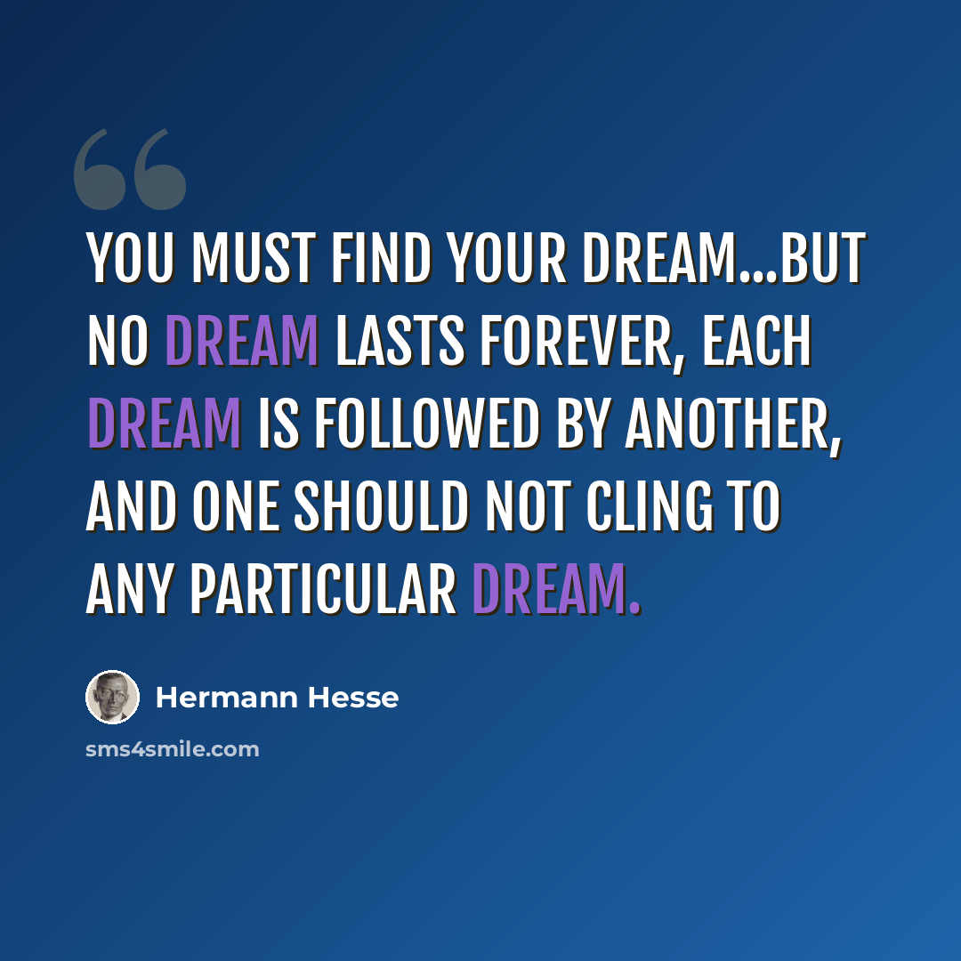 “You must find your dream...but no dream lasts forever, each dream is followed by another, and one should not cling to any particular dream.” quote by Hermann Hesse