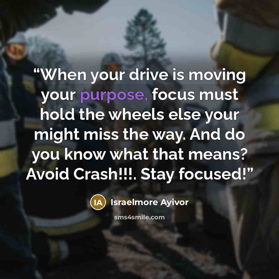 “When your drive is moving your purpose, focus must hold the wheels else your might miss the way. And do you know what that means? Avoid Crash!!!. Stay focused!” quote by Israelmore Ayivor