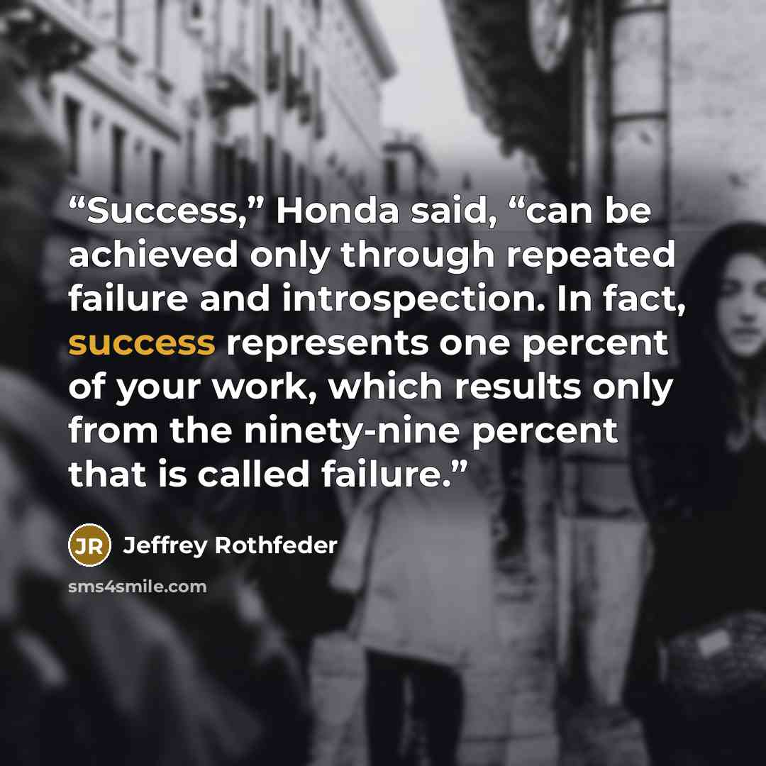 “Success,” Honda said, “can be achieved only through repeated failure and introspection. In fact, success represents one percent of your work, which results only from the ninety-nine percent that is called failure.” quote by Jeffrey Rothfeder