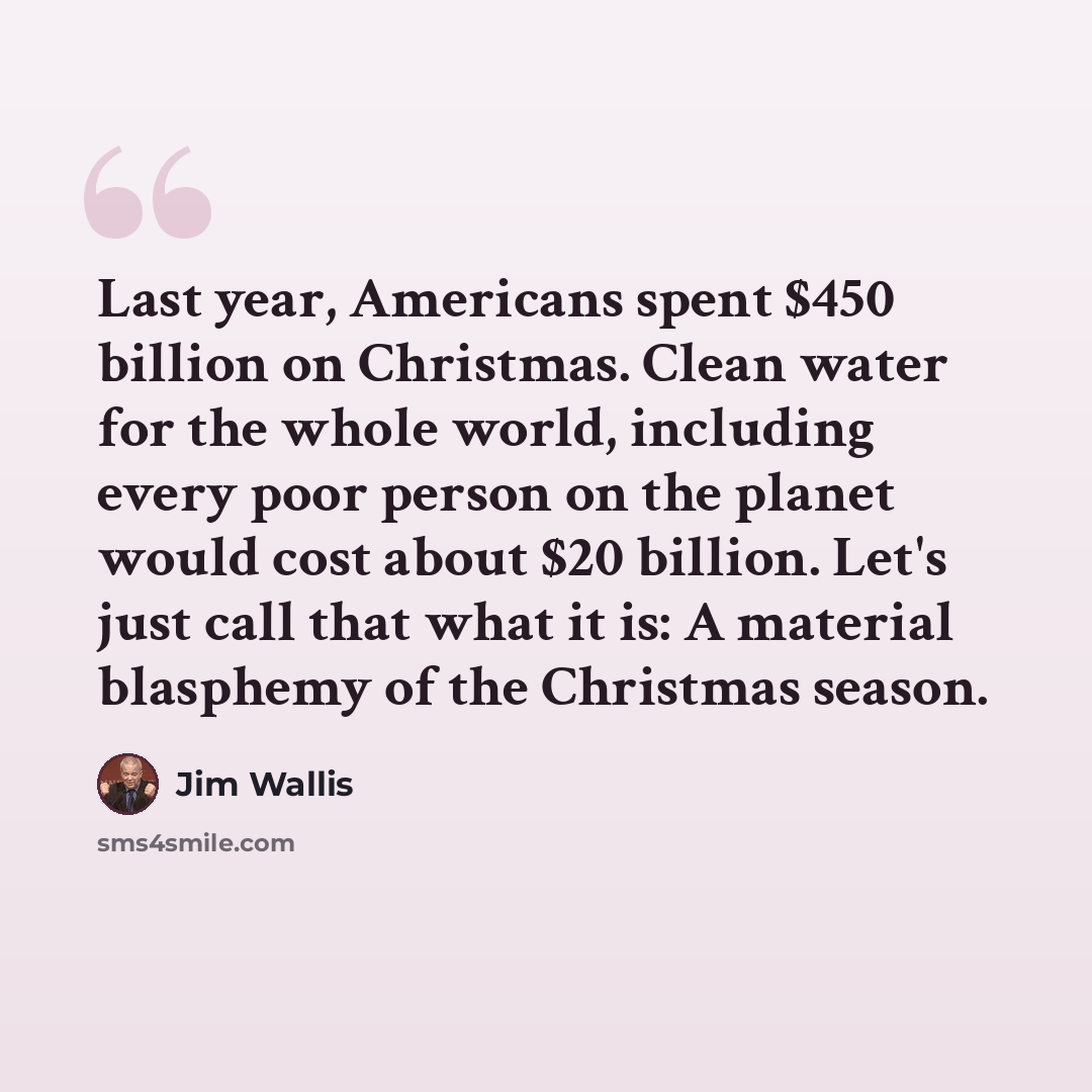 “Last year, Americans spent $450 billion on Christmas. Clean water for the whole world, including every poor person on the planet would cost about $20 billion. Let's just call that what it is: A material blasphemy of the Christmas season.” quote by Jim Wallis