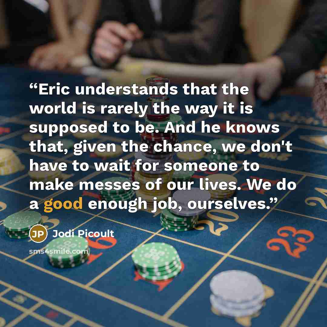 “Eric understands that the world is rarely the way it is supposed to be. And he knows that, given the chance, we don't have to wait for someone to make messes of our lives. We do a good enough job, ourselves.” quote by Jodi Picoult