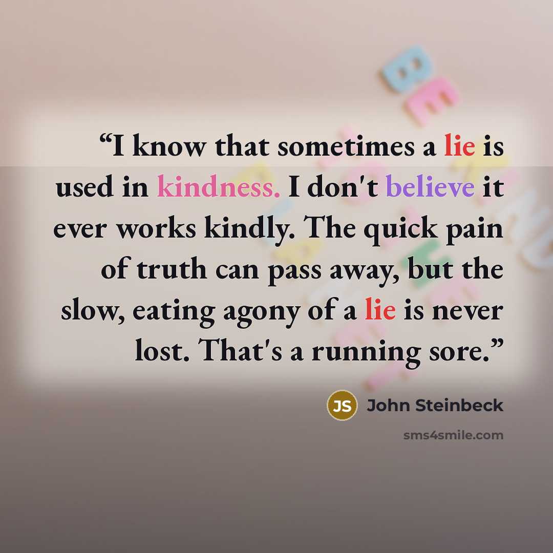 “I know that sometimes a lie is used in kindness. I don't believe it ever works kindly. The quick pain of truth can pass away, but the slow, eating agony of a lie is never lost. That's a running sore.” quote by John Steinbeck