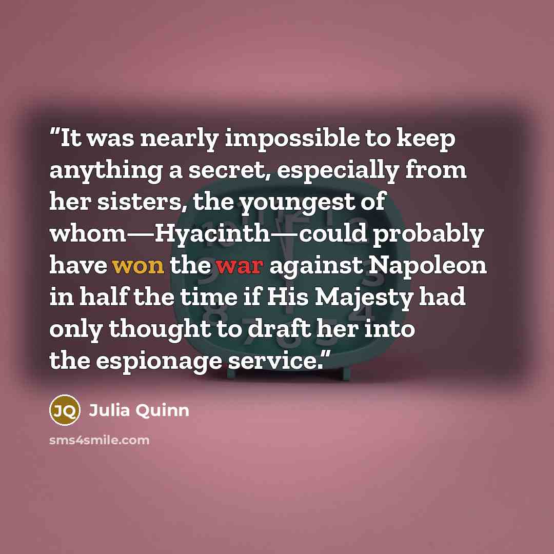 “It was nearly impossible to keep anything a secret, especially from her sisters, the youngest of whom—Hyacinth—could probably have won the war against Napoleon in half the time if His Majesty had only thought to draft her into the espionage service.” quote by Julia Quinn