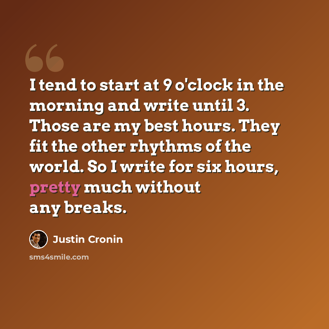 “I tend to start at 9 o'clock in the morning and write until 3. Those are my best hours. They fit the other rhythms of the world. So I write for six hours, pretty much without any breaks.” quote by Justin Cronin