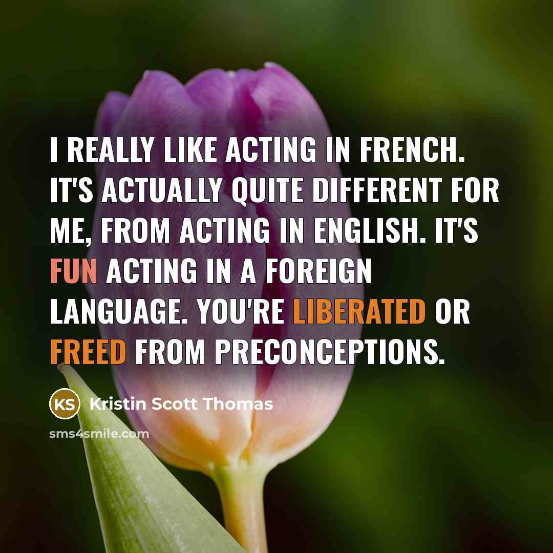 “I really like acting in French. It's actually quite different for me, from acting in English. It's fun acting in a foreign language. You're liberated or freed from preconceptions.” quote by Kristin Scott Thomas