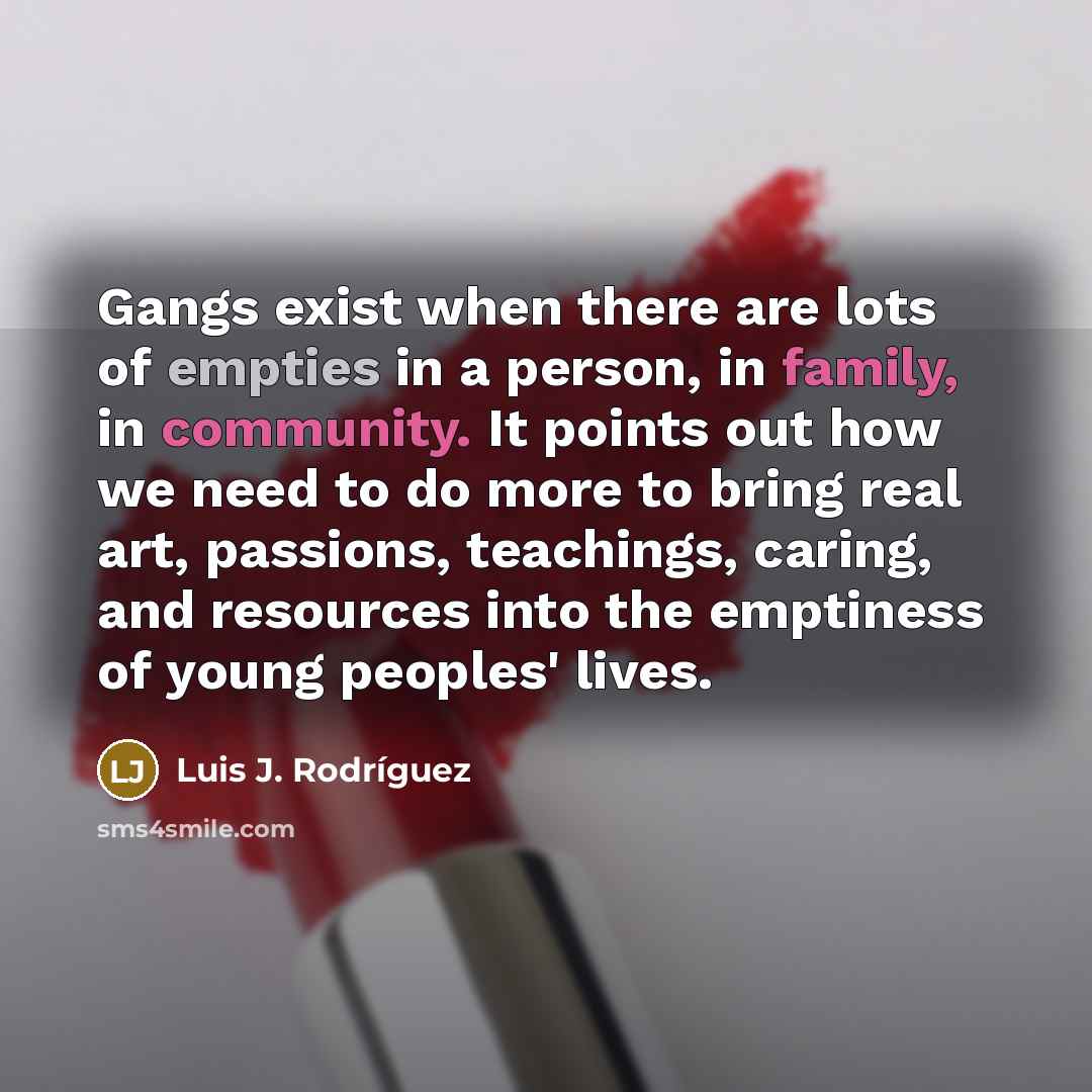 “Gangs exist when there are lots of empties in a person, in family, in community. It points out how we need to do more to bring real art, passions, teachings, caring, and resources into the emptiness of young peoples' lives.” quote by Luis J. Rodriguez