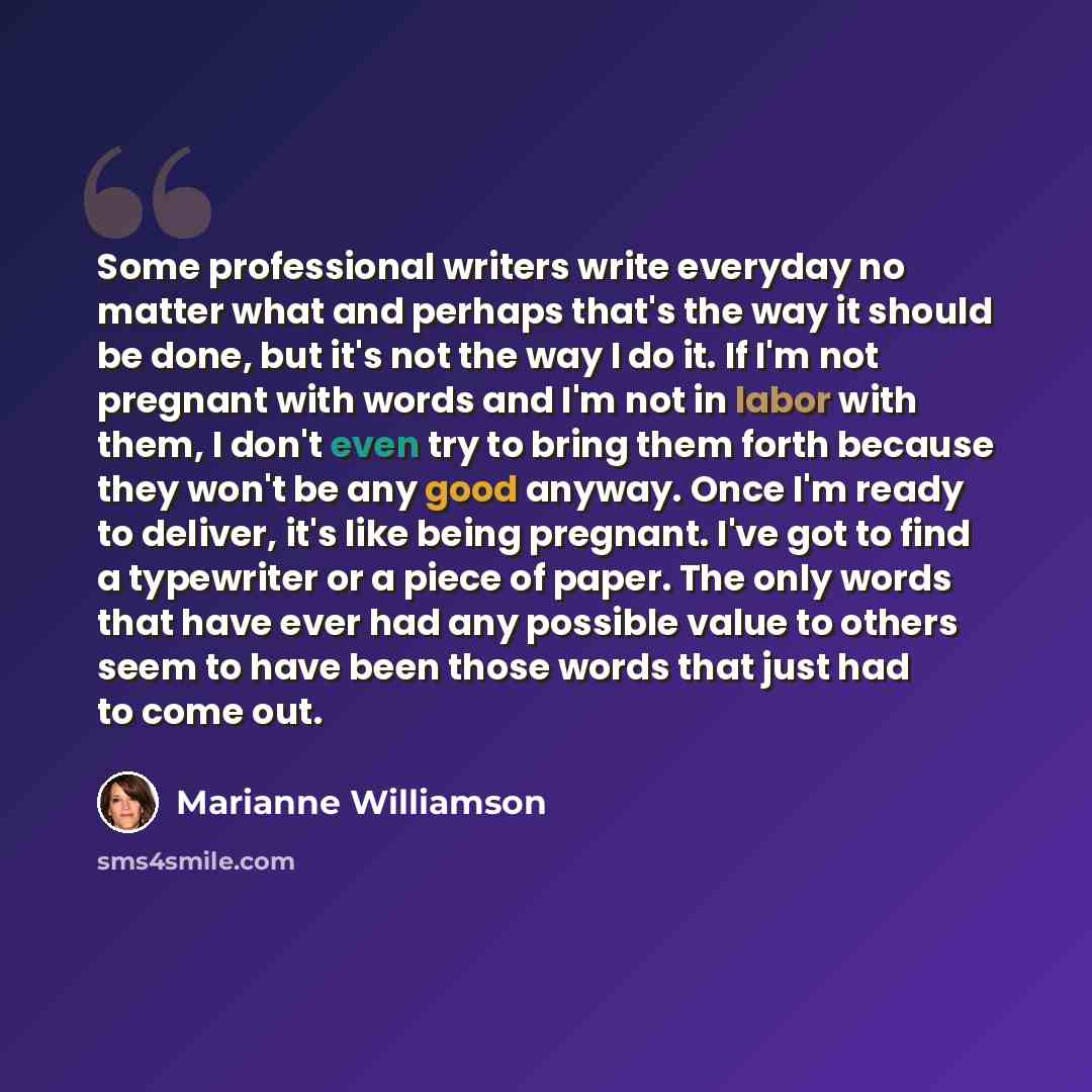 “Some professional writers write everyday no matter what and perhaps that's the way it should be done, but it's not the way I do it. If I'm not pregnant with words and I'm not in labor with them, I don't even try to bring them forth because they won't be any good anyway. Once I'm ready to deliver…” quote by Marianne Williamson