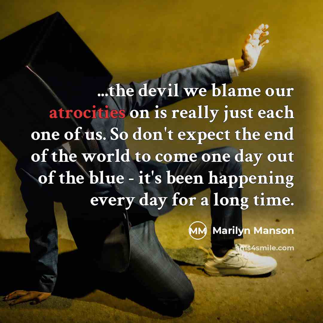 “...the devil we blame our atrocities on is really just each one of us. So don't expect the end of the world to come one day out of the blue - it's been happening every day for a long time.” quote by Marilyn Manson