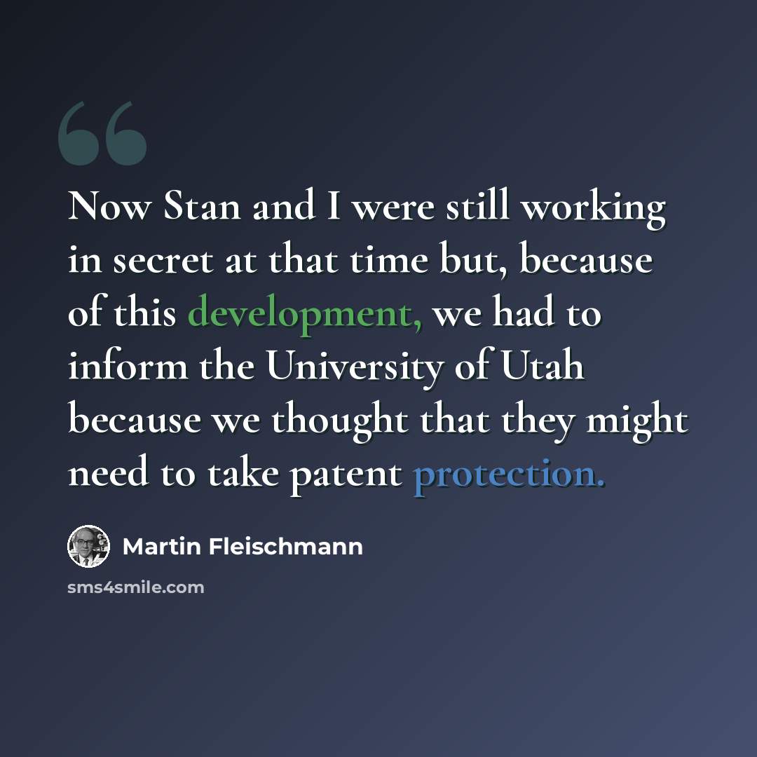 “Now Stan and I were still working in secret at that time but, because of this development, we had to inform the University of Utah because we thought that they might need to take patent protection.” quote by Martin Fleischmann