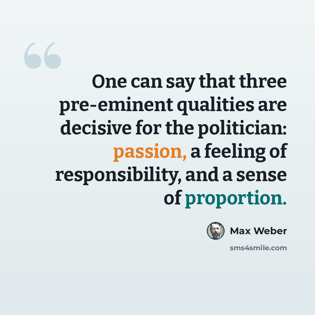 “One can say that three pre-eminent qualities are decisive for the politician: passion, a feeling of responsibility, and a sense of proportion.” quote by Max Weber