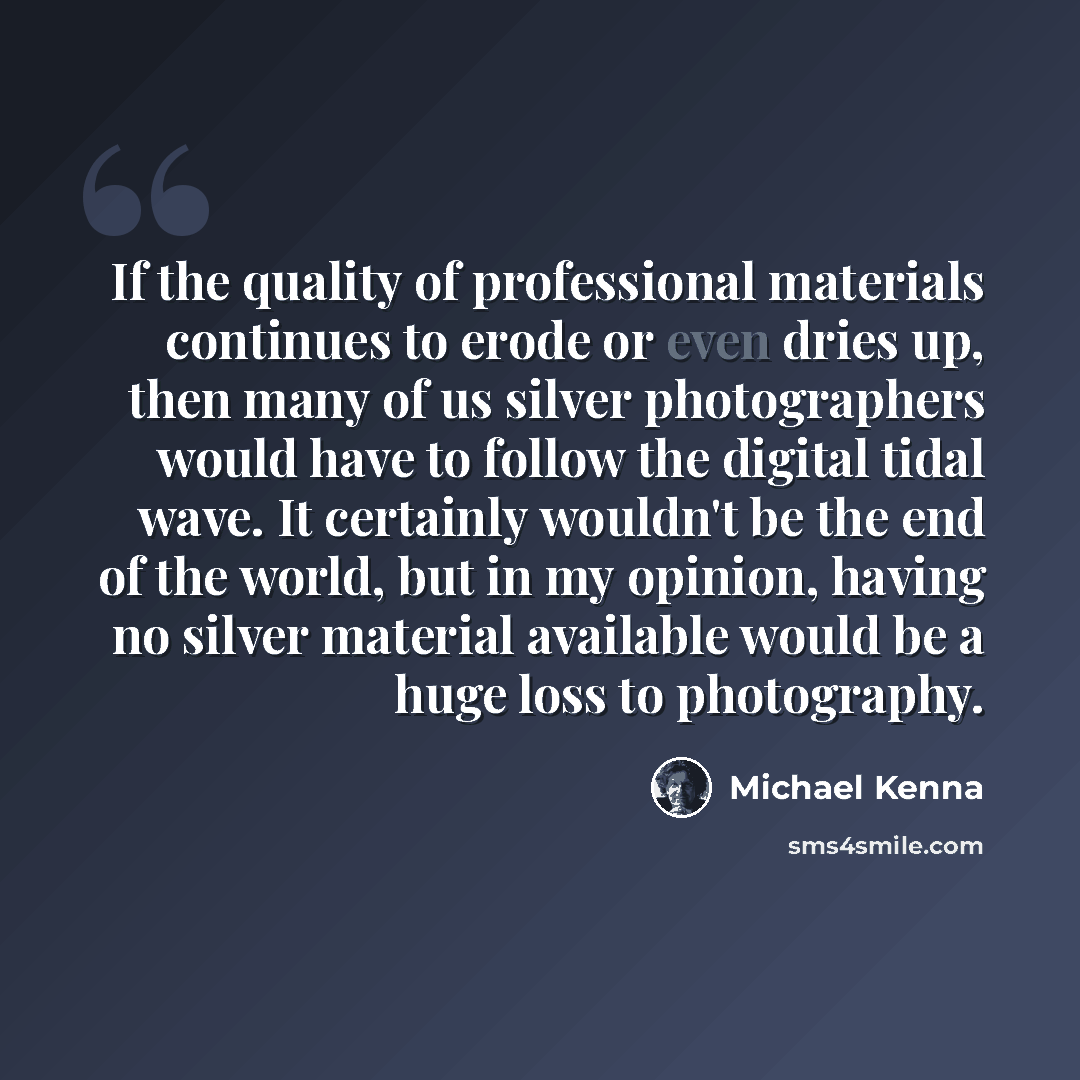 “If the quality of professional materials continues to erode or even dries up, then many of us silver photographers would have to follow the digital tidal wave. It certainly wouldn't be the end of the world, but in my opinion, having no silver material available would be a huge loss to photography.” quote by Michael Kenna