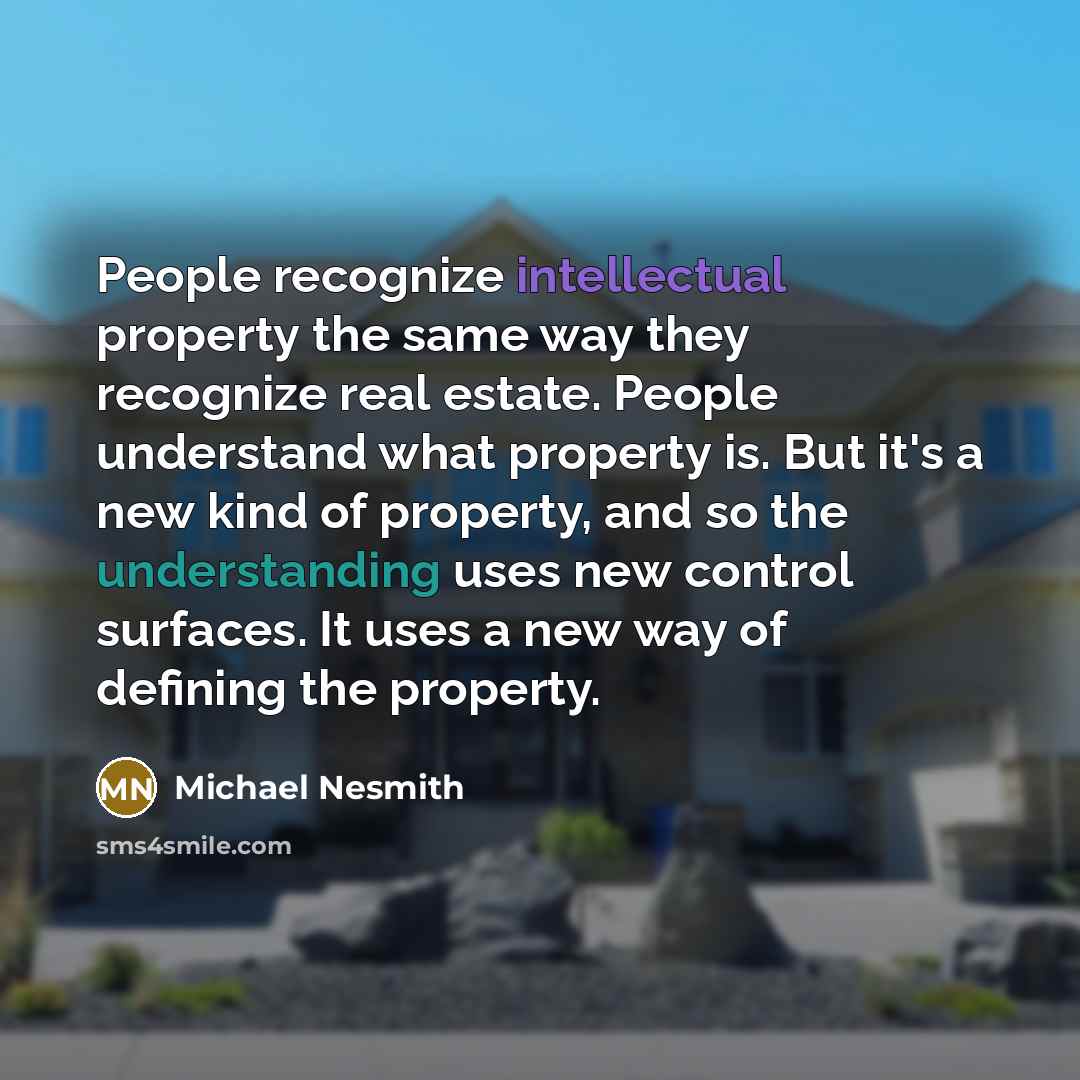 “People recognize intellectual property the same way they recognize real estate. People understand what property is. But it's a new kind of property, and so the understanding uses new control surfaces. It uses a new way of defining the property.” quote by Michael Nesmith