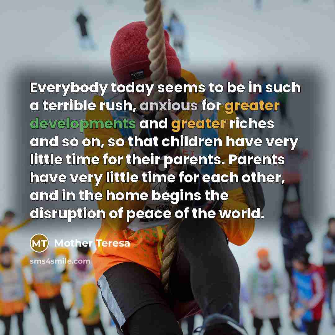 “Everybody today seems to be in such a terrible rush, anxious for greater developments and greater riches and so on, so that children have very little time for their parents. Parents have very little time for each other, and in the home begins the disruption of peace of the world.” quote by Mother Teresa