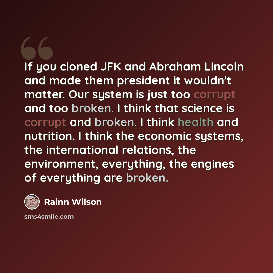 “If you cloned JFK and Abraham Lincoln and made them president it wouldn't matter. Our system is just too corrupt and too broken. I think that science is corrupt and broken. I think health and nutrition. I think the economic systems, the international relations, the environment, everything, the…” quote by Rainn Wilson