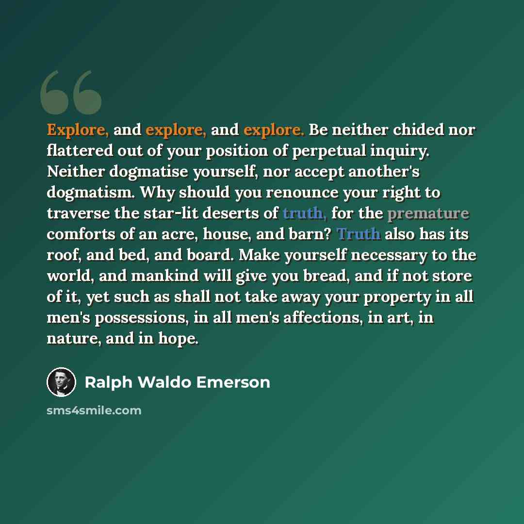 “Explore, and explore, and explore. Be neither chided nor flattered out of your position of perpetual inquiry. Neither dogmatise yourself, nor accept another's dogmatism. Why should you renounce your right to traverse the star-lit deserts of truth, for the premature comforts of an acre, house, and…” quote by Ralph Waldo Emerson