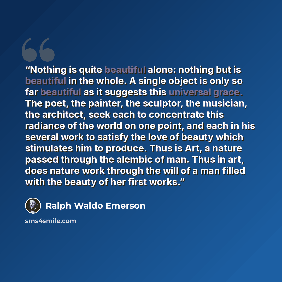 “Nothing is quite beautiful alone: nothing but is beautiful in the whole. A single object is only so far beautiful as it suggests this universal grace. The poet, the painter, the sculptor, the musician, the architect, seek each to concentrate this radiance of the world on one point, and each in his…” quote by Ralph Waldo Emerson