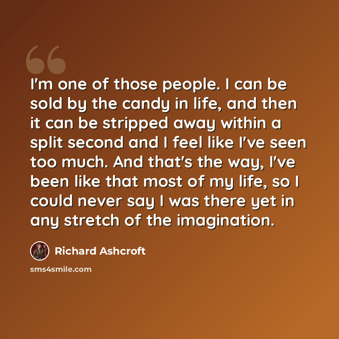 “I'm one of those people. I can be sold by the candy in life, and then it can be stripped away within a split second and I feel like I've seen too much. And that's the way, I've been like that most of my life, so I could never say I was there yet in any stretch of the imagination.” quote by Richard Ashcroft