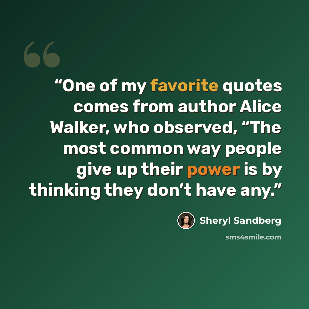 “One of my favorite quotes comes from author Alice Walker, who observed, “The most common way people give up their power is by thinking they don’t have any.” quote by Sheryl Sandberg