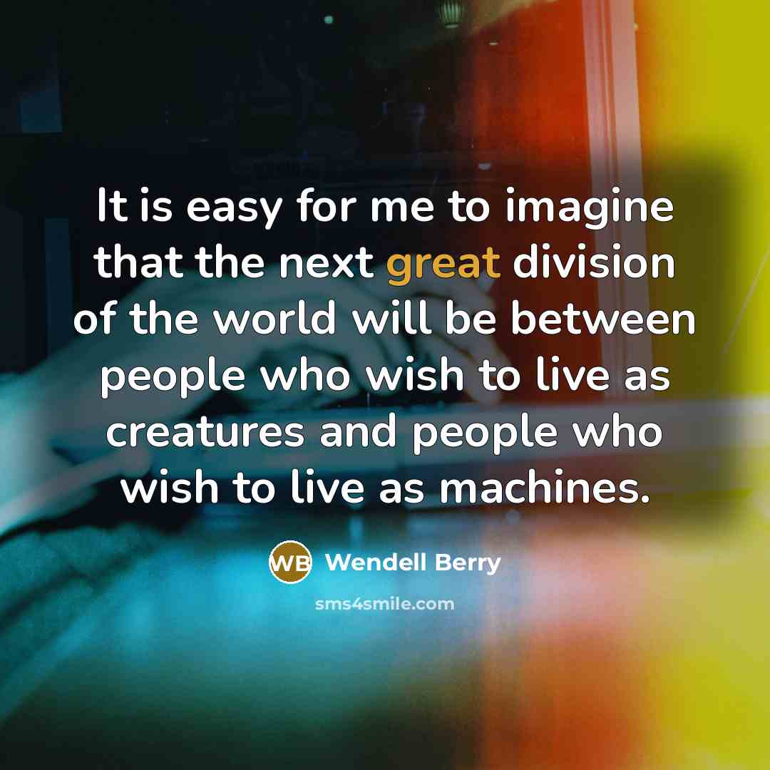 “It is easy for me to imagine that the next great division of the world will be between people who wish to live as creatures and people who wish to live as machines.” quote by Wendell Berry