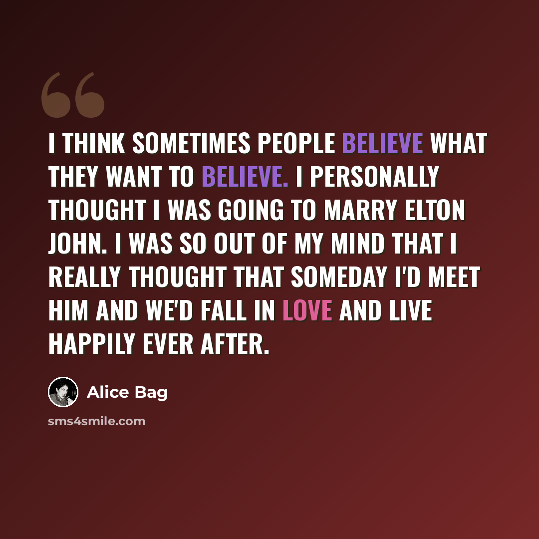“I think sometimes people believe what they want to believe. I personally thought I was going to marry Elton John. I was so out of my mind that I really thought that someday I'd meet him and we'd fall in love and live happily ever after.” quote by Alice Bag