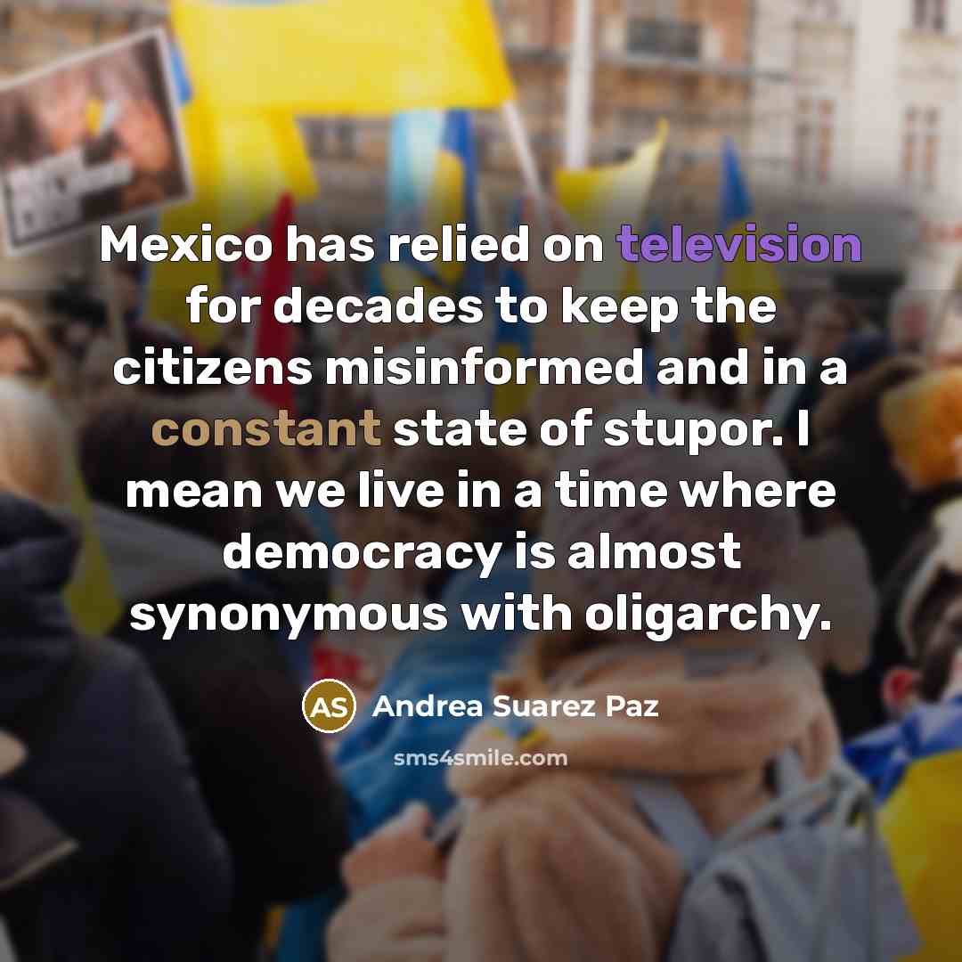 “Mexico has relied on television for decades to keep the citizens misinformed and in a constant state of stupor. I mean we live in a time where democracy is almost synonymous with oligarchy.” quote by Andrea Suarez Paz