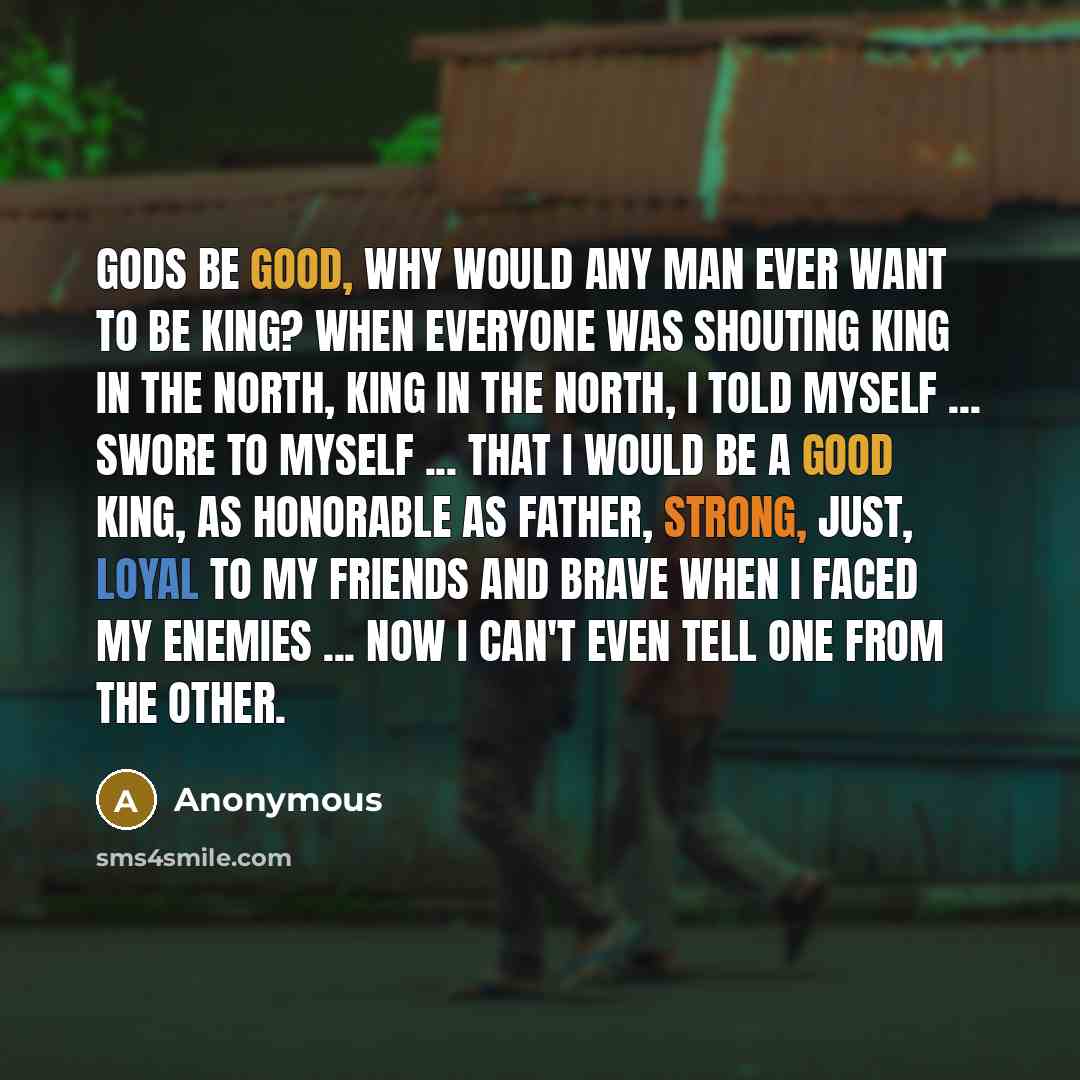 “Gods be good, why would any man ever want to be king? When everyone was shouting King in the North, King in the North, I told myself ... swore to myself ... that I would be a good king, as honorable as Father, strong, just, loyal to my friends and brave when I faced my enemies ... now I can't even…” quote by Anonymous