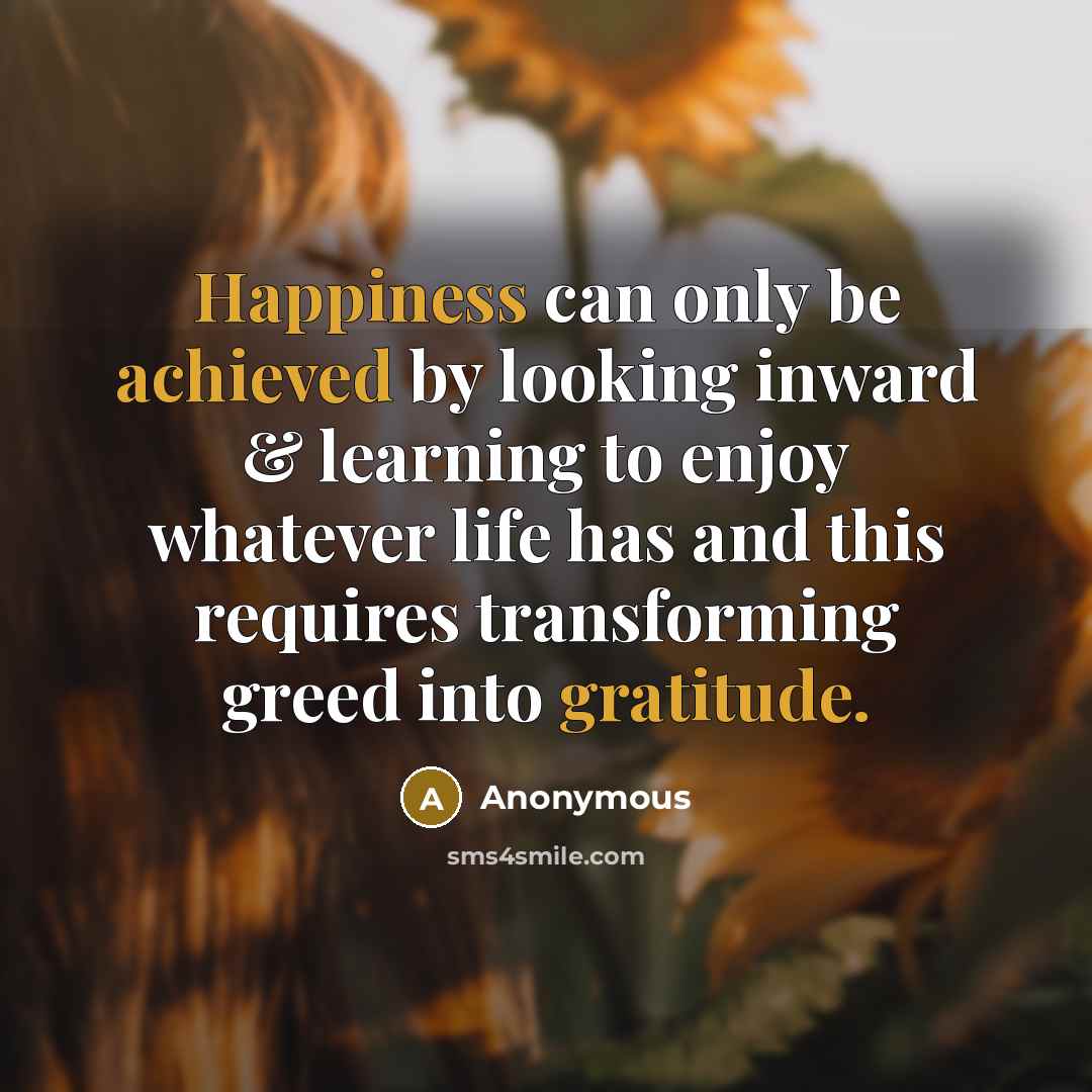“Happiness can only be achieved by looking inward & learning to enjoy whatever life has and this requires transforming greed into gratitude.” quote by Anonymous