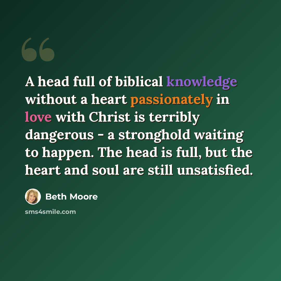 “A head full of biblical knowledge without a heart passionately in love with Christ is terribly dangerous - a stronghold waiting to happen. The head is full, but the heart and soul are still unsatisfied.” quote by Beth Moore