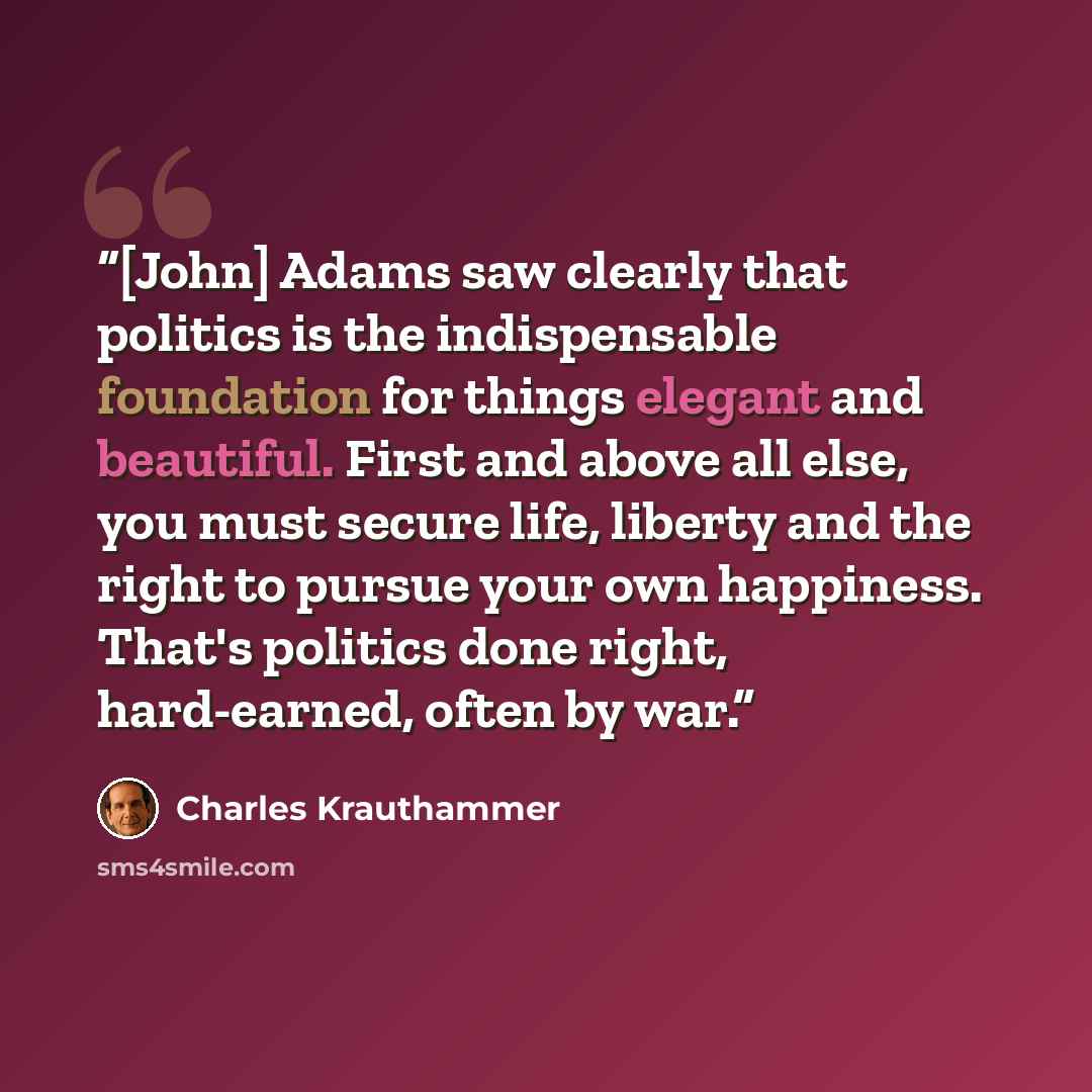 “[John] Adams saw clearly that politics is the indispensable foundation for things elegant and beautiful. First and above all else, you must secure life, liberty and the right to pursue your own happiness. That's politics done right, hard-earned, often by war.” quote by Charles Krauthammer