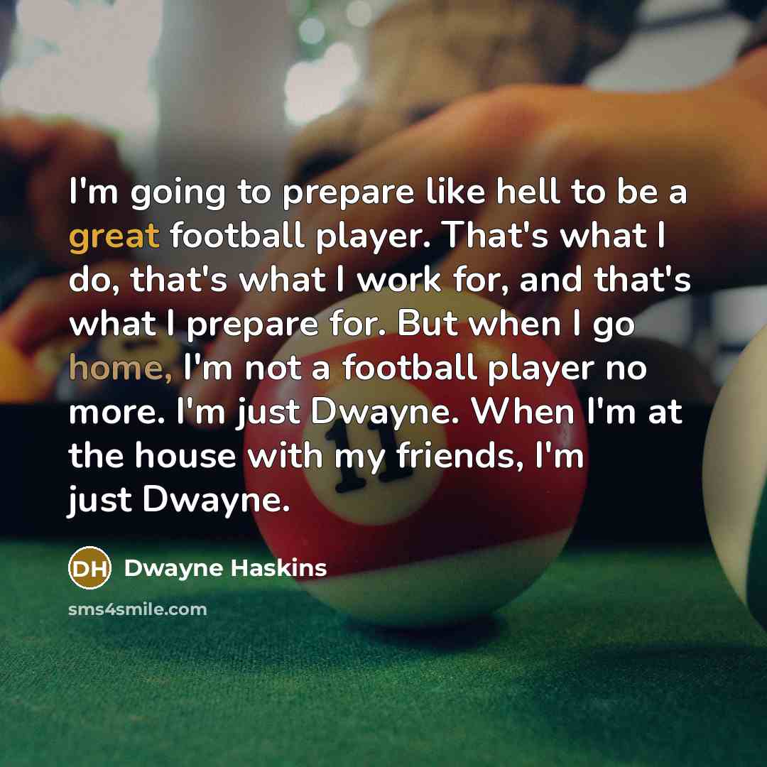 “I'm going to prepare like hell to be a great football player. That's what I do, that's what I work for, and that's what I prepare for. But when I go home, I'm not a football player no more. I'm just Dwayne. When I'm at the house with my friends, I'm just Dwayne.” quote by Dwayne Haskins