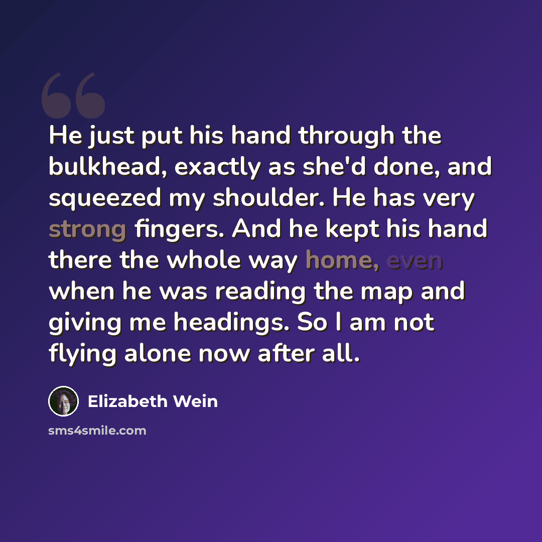 “He just put his hand through the bulkhead, exactly as she'd done, and squeezed my shoulder. He has very strong fingers. And he kept his hand there the whole way home, even when he was reading the map and giving me headings. So I am not flying alone now after all.” quote by Elizabeth Wein