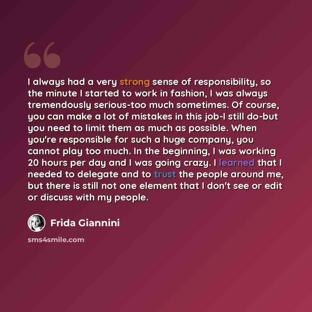 “I always had a very strong sense of responsibility, so the minute I started to work in fashion, I was always tremendously serious-too much sometimes. Of course, you can make a lot of mistakes in this job-I still do-but you need to limit them as much as possible. When you're responsible for such a…” quote by Frida Giannini