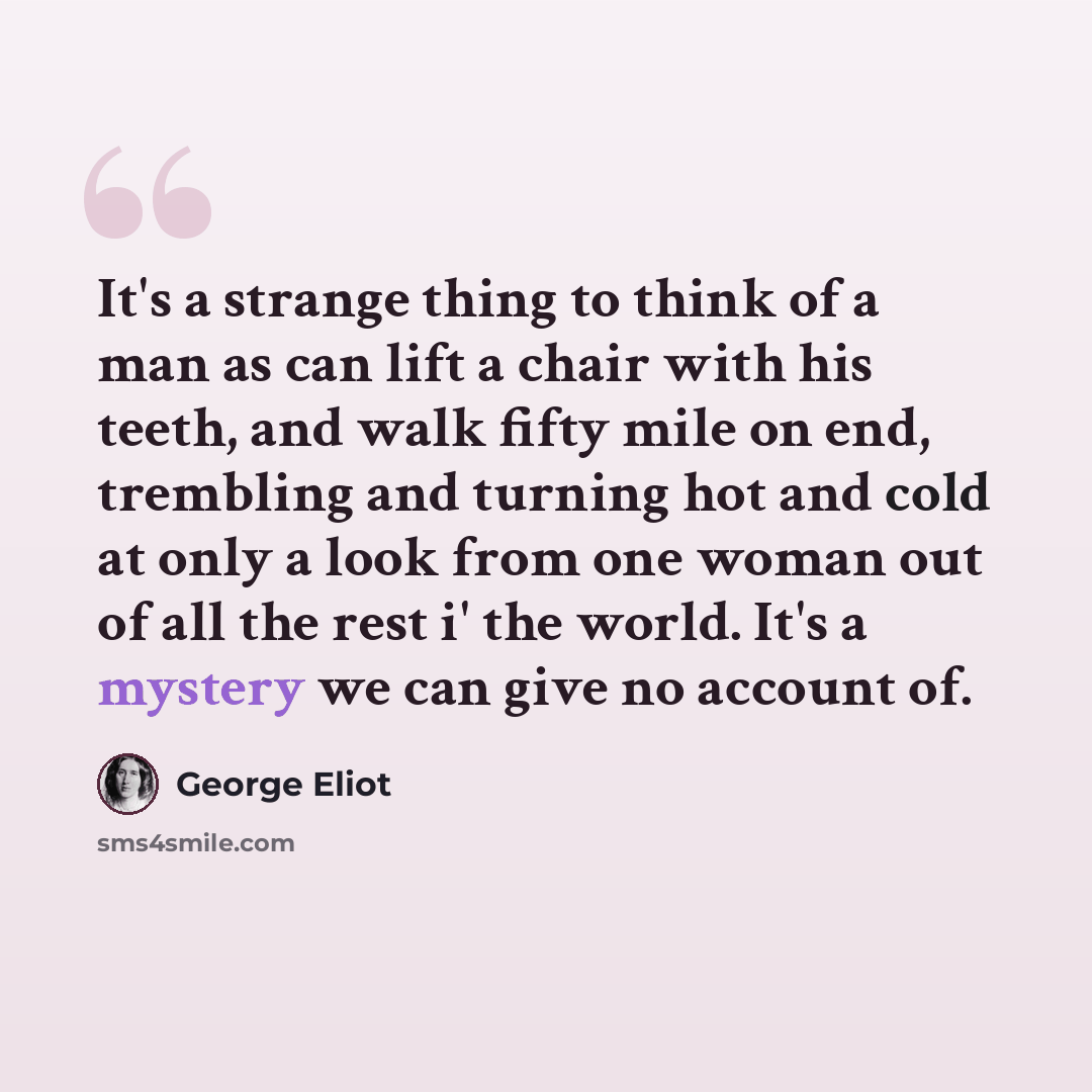 “It's a strange thing to think of a man as can lift a chair with his teeth, and walk fifty mile on end, trembling and turning hot and cold at only a look from one woman out of all the rest i' the world. It's a mystery we can give no account of.” quote by George Eliot