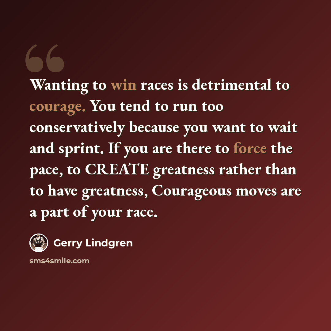 “Wanting to win races is detrimental to courage. You tend to run too conservatively because you want to wait and sprint. If you are there to force the pace, to CREATE greatness rather than to have greatness, Courageous moves are a part of your race.” quote by Gerry Lindgren
